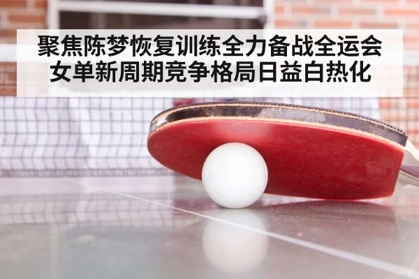 聚焦陈梦恢复训练全力备战全运会 女单新周期竞争格局日益白热化